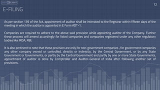 E-FILING
As per section 139 of the Act, appointment of auditor shall be intimated to the Registrar within fifteen days of the
meeting in which the auditor is appointed in E Form ADT-1.
Companies are required to adhere to the above said provision while appointing auditor of the Company. Further
these process will amend accordingly for listed companies and companies registered under any other regulatory
bodies like IRDA, RBI.
It is also pertinent to note that these provision are only for non-government companies , for government companies
any other company owned or controlled, directly or indirectly, by the Central Government, or by any State
Government or Governments, or partly by the Central Government and partly by one or more State Governments,
appointment of auditor is done by Comptroller and Auditor-General of India after following another set of
provisions.
12
 
