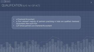 QUALIFICATION (U/S 141 OF ACT)
7
• a Chartered Accountant
• a Firm whereof majority of partners practising in India are qualified chartered
accountant, then such Firm
• LLP whose partners are Chartered Accountant
 