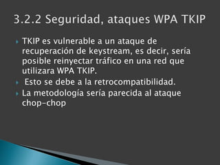 TKIP es vulnerable a un ataque de recuperación de keystream, es decir, sería posible reinyectar tráfico en una red que utilizara WPA TKIP.Esto se debe a la retrocompatibilidad.La metodología sería parecida al ataque chop-chop3.2.2 Seguridad, ataques WPA TKIP