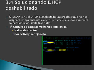 Si un AP tiene el DHCP deshabilitado, quiere decir que no nos asignará las Ips automáticamente, es decir, que nos aparecerá lo de “Conexión limitada o nula”.1º Captura de datos(como hemos visto antes)Habiendo clientesCon wifiway por ejemplo3.4 Solucionando DHCP deshabilitado