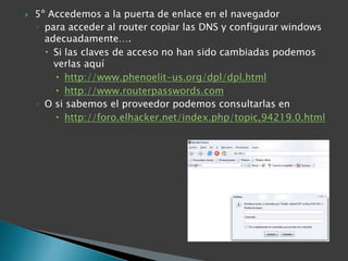 5º Accedemos a la puerta de enlace en el navegadorpara acceder al router copiar las DNS y configurar windows adecuadamente….Si las claves de acceso no han sido cambiadas podemos verlas aquíhttp://www.phenoelit-us.org/dpl/dpl.htmlhttp://www.routerpasswords.comO si sabemos el proveedor podemos consultarlas enhttp://foro.elhacker.net/index.php/topic,94219.0.html