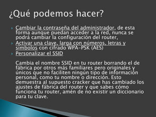 Cambiar la contraseña del administrador, de esta forma aunque puedan acceder a la red, nunca se podrá cambiar la configuración del router,Activar una clave, larga con números, letras y símbolos con cifrado WPA-PSK (AES) Personalizar el SSIDCambia el nombre SSID en tu router borrando el de fábrica por otros más familiares pero originales y únicos que no faciliten ningún tipo de información personal, como tu nombre o dirección. Esto demuestra al supuesto cracker que has cambiado los ajustes de fábrica del router y que sabes cómo funciona tu router, amén de no existir un diccionario para tu clave.¿Qué podemos hacer?