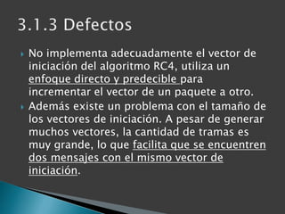No implementa adecuadamente el vector de iniciación del algoritmo RC4, utiliza un enfoque directo y predecible para increm...