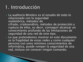 La auditoría Wireless es el estudio de todo lo relacionado con la seguridad inalámbrica, métodos de cifrado, criptoanálisi...
