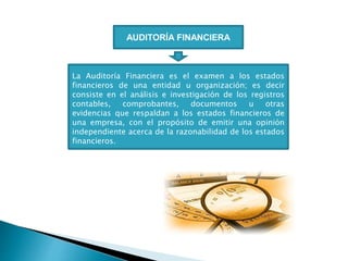 AUDITORÍA FINANCIERA
La Auditoría Financiera es el examen a los estados
financieros de una entidad u organización; es decir
consiste en el análisis e investigación de los registros
contables, comprobantes, documentos u otras
evidencias que respaldan a los estados financieros de
una empresa, con el propósito de emitir una opinión
independiente acerca de la razonabilidad de los estados
financieros.
 