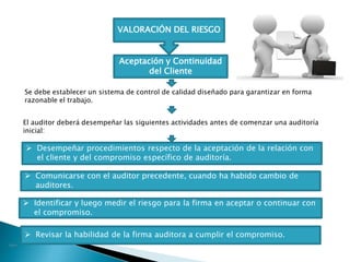 VALORACIÓN DEL RIESGO
Aceptación y Continuidad
del Cliente
Se debe establecer un sistema de control de calidad diseñado para garantizar en forma
razonable el trabajo.
El auditor deberá desempeñar las siguientes actividades antes de comenzar una auditoría
inicial:
 Desempeñar procedimientos respecto de la aceptación de la relación con
el cliente y del compromiso específico de auditoría.
 Comunicarse con el auditor precedente, cuando ha habido cambio de
auditores.
 Identificar y luego medir el riesgo para la firma en aceptar o continuar con
el compromiso.
 Revisar la habilidad de la firma auditora a cumplir el compromiso.
 