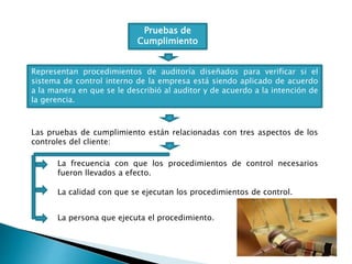 Pruebas de
Cumplimiento
Representan procedimientos de auditoría diseñados para verificar si el
sistema de control interno de la empresa está siendo aplicado de acuerdo
a la manera en que se le describió al auditor y de acuerdo a la intención de
la gerencia.
Las pruebas de cumplimiento están relacionadas con tres aspectos de los
controles del cliente:
La frecuencia con que los procedimientos de control necesarios
fueron llevados a efecto.
La calidad con que se ejecutan los procedimientos de control.
La persona que ejecuta el procedimiento.
 