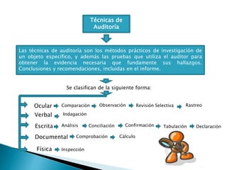 Técnicas de
Auditoría
Las técnicas de auditoría son los métodos prácticos de investigación de
un objeto específico, y además las pruebas que utiliza el auditor para
obtener la evidencia necesaria que fundamente sus hallazgos.
Conclusiones y recomendaciones, incluidas en el informe.
Se clasifican de la siguiente forma:
Ocular
Verbal
Escrita
Documental
Física
Comparación Observación Revisión Selectiva Rastreo
Indagación
Análisis Conciliación Confirmación Tabulación Declaración
Comprobación Cálculo
Inspección
 
