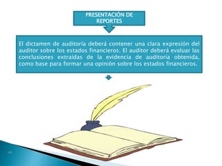 PRESENTACIÓN DE
REPORTES
El dictamen de auditoría deberá contener una clara expresión del
auditor sobre los estados financieros. El auditor deberá evaluar las
conclusiones extraídas de la evidencia de auditoría obtenida,
como base para formar una opinión sobre los estados financieros.
 