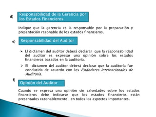 d)
Responsabilidad de la Gerencia por
los Estados Financieros
Indique que la gerencia es la responsable por la preparación y
presentación razonable de los estados financieros.
e) Responsabilidad del Auditor
 El dictamen del auditor deberá declarar que la responsabilidad
del auditor es expresar una opinión sobre los estados
financieros basados en la auditoría.
 El dictamen del auditor deberá declarar que la auditoría fue
conducida de acuerdo con los Estándares Internacionales de
Auditoría.
f)
Opinión del Auditor
Cuando se expresa una opinión sin salvedades sobre los estados
financieros debe indicarse que los estados financieros están
presentados razonablemente , en todos los aspectos importantes.
 