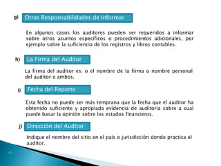 g)
h)
Otras Responsabilidades de Informar
En algunos casos los auditores pueden ser requeridos a informar
sobre otros asuntos específicos o procedimientos adicionales, por
ejemplo sobre la suficiencia de los registros y libros contables.
j)
La Firma del Auditor
La firma del auditor es: o el nombre de la firma o nombre personal
del auditor o ambos.
i) Fecha del Reporte
Esta fecha no puede ser más temprana que la fecha que el auditor ha
obtenido suficiente y apropiada evidencia de auditoría sobre a cual
puede basar la opinión sobre los estados financieros.
Dirección del Auditor
Indique el nombre del sitio en el país o jurisdicción donde practica el
auditor.
 