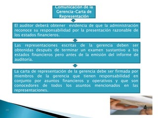 Comunicación de la
Gerencia-Carta de
Representación
El auditor deberá obtener evidencia de que la administración
reconoce su responsabilidad por la presentación razonable de
los estados financieros.
Las representaciones escritas de la gerencia deben ser
obtenidas después de terminar un examen sustantivo a los
estados financieros pero antes de la emisión del informe de
auditoría.
La carta de representación de la gerencia debe ser firmada por
miembros de la gerencia que tienen responsabilidad en
conjunto por asuntos financieros y operativos y que son
conocedores de todos los asuntos mencionados en las
representaciones.
 