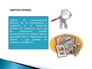 OBJETIVO GENERAL:
Aplicar los conocimientos
teóricos de la Contabilidad y
Auditoría en el desarrollo
práctico de auditorías para que
los estudiantes puedan
desenvolverse en campo laboral,
que desarrollen e interioricen sus
valores y que puedan ser
creativos y analíticos.
 