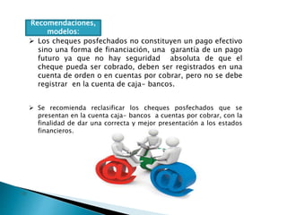 Recomendaciones,
modelos:
 Los cheques posfechados no constituyen un pago efectivo
sino una forma de financiación, una garantía de un pago
futuro ya que no hay seguridad absoluta de que el
cheque pueda ser cobrado, deben ser registrados en una
cuenta de orden o en cuentas por cobrar, pero no se debe
registrar en la cuenta de caja- bancos.
 Se recomienda reclasificar los cheques posfechados que se
presentan en la cuenta caja- bancos a cuentas por cobrar, con la
finalidad de dar una correcta y mejor presentación a los estados
financieros.
 