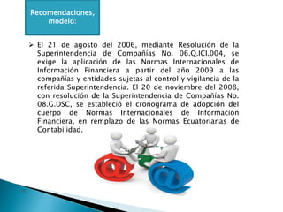Recomendaciones,
modelo:
 El 21 de agosto del 2006, mediante Resolución de la
Superintendencia de Compañías No. 06.Q.ICI.004, se
exige la aplicación de las Normas Internacionales de
Información Financiera a partir del año 2009 a las
compañías y entidades sujetas al control y vigilancia de la
referida Superintendencia. El 20 de noviembre del 2008,
con resolución de la Superintendencia de Compañías No.
08.G.DSC, se estableció el cronograma de adopción del
cuerpo de Normas Internacionales de Información
Financiera, en remplazo de las Normas Ecuatorianas de
Contabilidad.
 