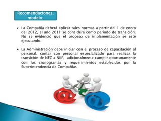 Recomendaciones,
modelo:
 La Compañía deberá aplicar tales normas a partir del 1 de enero
del 2012, el año 2011 se considera como período de transición.
No se evidenció que el proceso de implementación se esté
ejecutando.
 La Administración debe iniciar con el proceso de capacitación al
personal, contar con personal especializado para realizar la
transición de NEC a NIIF, adicionalmente cumplir oportunamente
con los cronogramas y requerimientos establecidos por la
Superintendencia de Compañías
 