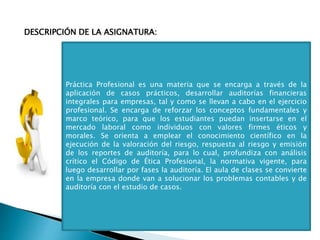 DESCRIPCIÓN DE LA ASIGNATURA:
Práctica Profesional es una materia que se encarga a través de la
aplicación de casos prácticos, desarrollar auditorías financieras
integrales para empresas, tal y como se llevan a cabo en el ejercicio
profesional. Se encarga de reforzar los conceptos fundamentales y
marco teórico, para que los estudiantes puedan insertarse en el
mercado laboral como individuos con valores firmes éticos y
morales. Se orienta a emplear el conocimiento científico en la
ejecución de la valoración del riesgo, respuesta al riesgo y emisión
de los reportes de auditoría, para lo cual, profundiza con análisis
crítico el Código de Ética Profesional, la normativa vigente, para
luego desarrollar por fases la auditoría. El aula de clases se convierte
en la empresa donde van a solucionar los problemas contables y de
auditoría con el estudio de casos.
 