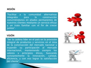 MISIÓN
VISIÓN
“Facilitar a la comunidad alternativas
integrales para la construcción
convirtiéndonos en aliados permanentes de
nuestros clientes mediante un servicio eficaz
y un trato familiar con el fin de crecer
juntos”.
“Ser la cadena líder en el país en la provisión
integral de productos y servicios en el área
de la construcción del mercado nacional y
expandir su participación al mercado
internacional, manteniendo siempre los
valores y principios éticos, buscando
constantemente la innovación, calidad,
eficiencia, y con eso lograr la satisfacción
del cliente”.
 
