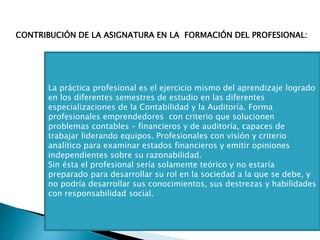 La práctica profesional es el ejercicio mismo del aprendizaje logrado
en los diferentes semestres de estudio en las diferentes
especializaciones de la Contabilidad y la Auditoría. Forma
profesionales emprendedores con criterio que solucionen
problemas contables – financieros y de auditoría, capaces de
trabajar liderando equipos. Profesionales con visión y criterio
analítico para examinar estados financieros y emitir opiniones
independientes sobre su razonabilidad.
Sin ésta el profesional sería solamente teórico y no estaría
preparado para desarrollar su rol en la sociedad a la que se debe, y
no podría desarrollar sus conocimientos, sus destrezas y habilidades
con responsabilidad social.
CONTRIBUCIÓN DE LA ASIGNATURA EN LA FORMACIÓN DEL PROFESIONAL:
 