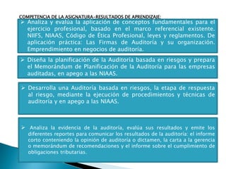 COMPETENCIA DE LA ASIGNATURA-RESULTADOS DE APRENDIZAJE:
 Analiza y evalúa la aplicación de conceptos fundamentales para el
ejercicio profesional, basado en el marco referencial existente.
NIIFS, NIAAS, Código de Ética Profesional, leyes y reglamentos. De
aplicación práctica: Las Firmas de Auditoría y su organización.
Emprendimiento en negocios de auditoría.
 Diseña la planificación de la Auditoría basada en riesgos y prepara
el Memorándum de Planificación de la Auditoría para las empresas
auditadas, en apego a las NIAAS.
 Desarrolla una Auditoría basada en riesgos, la etapa de respuesta
al riesgo, mediante la ejecución de procedimientos y técnicas de
auditoría y en apego a las NIAAS.
 Analiza la evidencia de la auditoría, evalúa sus resultados y emite los
diferentes reportes para comunicar los resultados de la auditoría: el informe
corto conteniendo la opinión de auditoría o dictamen, la carta a la gerencia
o memorándum de recomendaciones y el informe sobre el cumplimiento de
obligaciones tributarias.
 