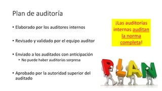 Plan de auditoría
• Elaborado por los auditores internos
• Revisado y validado por el equipo auditor
• Enviado a los auditados con anticipación
• No puede haber auditorías sorpresa
• Aprobado por la autoridad superior del
auditado
¡Las auditorías
internas auditan
la norma
completa!
 