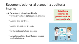 Recomendaciones al planear la auditoría
interna
• Al formular el plan de auditoría:
• Revise el resultado de la auditoría anterior.
• Analice área por área .
• Analice proceso por proceso.
• Revise cada capítulo de la norma.
• Actualice sus listas de verificación en cada
auditoría interna.
Establezca
criterios de
ponderación en
cada auditoría
 