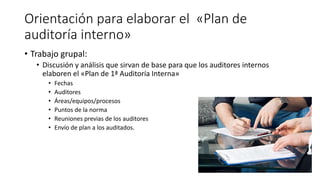 Orientación para elaborar el «Plan de
auditoría interno»
• Trabajo grupal:
• Discusión y análisis que sirvan de base para que los auditores internos
elaboren el «Plan de 1ª Auditoría Interna»
• Fechas
• Auditores
• Áreas/equipos/procesos
• Puntos de la norma
• Reuniones previas de los auditores
• Envío de plan a los auditados.
 