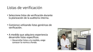 Listas de verificación
• Seleccione listas de verificación durante
la planeación de la auditoría interna.
• Comience utilizando listas genéricas de
verificación.
• A medida que adquiera experiencia
desarrolle listas específicas.
• Desarrollar listas a la medida, exige
conocer la norma a fondo.
 
