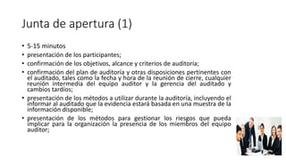 Junta de apertura (1)
• 5-15 minutos
• presentación de los participantes;
• confirmación de los objetivos, alcance y criterios de auditoría;
• confirmación del plan de auditoría y otras disposiciones pertinentes con
el auditado, tales como la fecha y hora de la reunión de cierre, cualquier
reunión intermedia del equipo auditor y la gerencia del auditado y
cambios tardíos;
• presentación de los métodos a utilizar durante la auditoría, incluyendo el
informar al auditado que la evidencia estará basada en una muestra de la
información disponible;
• presentación de los métodos para gestionar los riesgos que pueda
implicar para la organización la presencia de los miembros del equipo
auditor;
 