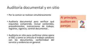 Auditoría documental y en sitio
• Por lo común se realizan simultáneamente
• Auditoría documental para verificar qué
requisitos comprende, revisar contenidos,
procedimientos, instrucciones de trabajo,
registros, vigencia, control documental…
• Auditoría en sitio para confirmar cómo opera
el SGC y como se articula el trabajo cotidiano
con los documentos, conformidad del
servicio y evidencias en general.
Al principio,
auditen en
parejas
 
