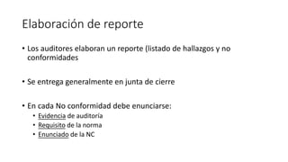 Elaboración de reporte
• Los auditores elaboran un reporte (listado de hallazgos y no
conformidades
• Se entrega generalmente en junta de cierre
• En cada No conformidad debe enunciarse:
• Evidencia de auditoría
• Requisito de la norma
• Enunciado de la NC
 
