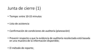 Junta de cierre (1)
• Tiempo: entre 10-15 minutos
• Lista de asistencia
• Confirmación de condiciones de auditoría (planeación)
• Prevenir respecto a que la evidencia de auditoría recolectada está basada
en una muestra de la información disponible;
• El método de reporte;
 