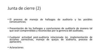 Junta de cierre (2)
• El proceso de manejo de hallazgos de auditoría y las posibles
consecuencias;
• Presentación de los hallazgos y conclusiones de auditoría de manera tal
que sean comprendidas y reconocidas por la gerencia del auditado;
• Cualquier actividad post-auditoría relacionada (ej. implementación de
acciones correctivas, manejo de quejas de auditoría, proceso de
apelación).
• Aclaraciones
 