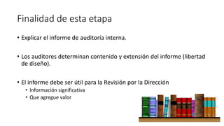 Finalidad de esta etapa
• Explicar el informe de auditoría interna.
• Los auditores determinan contenido y extensión del informe (libertad
de diseño).
• El informe debe ser útil para la Revisión por la Dirección
• Información significativa
• Que agregue valor
 