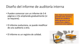 Diseño del informe de auditoría interna
• Pueden comenzar con un informe de 3-4
páginas e irlo ampliando gradualmente (si
se requiere).
• El informe evoluciona, se puede modificar
de una auditoría a otra.
• El informe es un registro de calidad.
Nota: Todos los documentos
generados antes, durante y
después de la Auditoría
deben agruparse en una
carpeta física o digital y
conservarse como registros
 