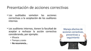 Presentación de acciones correctivas
• Los auditados someten las acciones
correctivas a la aceptación de los auditores
internos
• Los auditores internos, tienen la facultad de
aceptar o rechazar la acción correctiva
considerando, por ejemplo:
• Eficacia
• Tiempo y costo
• No recurrencia…
 