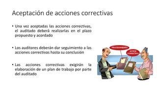 Aceptación de acciones correctivas
• Una vez aceptadas las acciones correctivas,
el auditado deberá realizarlas en el plazo
propuesto y acordado
• Los auditores deberán dar seguimiento a las
acciones correctivas hasta su conclusión
• Las acciones correctivas exigirán la
elaboración de un plan de trabajo por parte
del auditado
 
