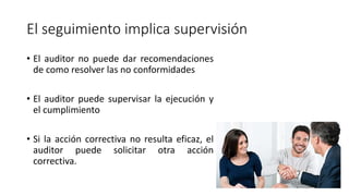 El seguimiento implica supervisión
• El auditor no puede dar recomendaciones
de como resolver las no conformidades
• El auditor puede supervisar la ejecución y
el cumplimiento
• Si la acción correctiva no resulta eficaz, el
auditor puede solicitar otra acción
correctiva.
 