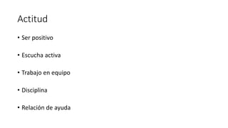 Actitud
• Ser positivo
• Escucha activa
• Trabajo en equipo
• Disciplina
• Relación de ayuda
 