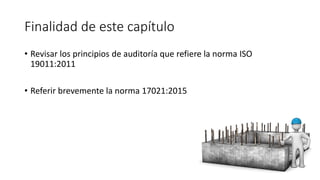 Finalidad de este capítulo
• Revisar los principios de auditoría que refiere la norma ISO
19011:2011
• Referir brevemente la norma 17021:2015
 