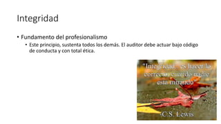 Integridad
• Fundamento del profesionalismo
• Este principio, sustenta todos los demás. El auditor debe actuar bajo código
de conducta y con total ética.
 