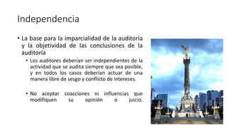 Independencia
• La base para la imparcialidad de la auditoría
y la objetividad de las conclusiones de la
auditoría
• Los auditores deberían ser independientes de la
actividad que se audita siempre que sea posible,
y en todos los casos deberían actuar de una
manera libre de sesgo y conflicto de intereses.
• No aceptar coacciones ni influencias que
modifiquen su opinión o juicio.
 