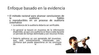 Enfoque basado en la evidencia
• El método racional para alcanzar conclusiones de
la auditoría fiables
y reproducibles en un proceso de auditoría
sistemático
• La evidencia de la auditoría debería ser verificable.
• En general se basará en muestras de la información
disponible, ya que una auditoría se lleva a cabo durante
un periodo de tiempo delimitado y con recursos finitos.
• Debería aplicarse un uso apropiado del muestreo, ya
que está estrechamente relacionado con la
confianza que puede depositarse en las conclusiones
de la auditoría.
 