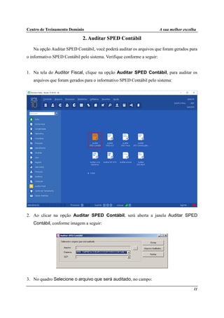 Centro de Treinamento Domínio A sua melhor escolha
11
2. Auditar SPED Contábil
Na opção Auditar SPED Contábil, você poderá auditar os arquivos que foram gerados para
o informativo SPED Contábil pelo sistema. Verifique conforme a seguir:
1. Na tela do Auditor Fiscal, clique na opção Auditar SPED Contábil, para auditar os
arquivos que foram gerados para o informativo SPED Contábil pelo sistema:
2. Ao clicar na opção Auditar SPED Contábil, será aberta a janela Auditar SPED
Contábil, conforme imagem a seguir:
3. No quadro Selecione o arquivo que será auditado, no campo:
 