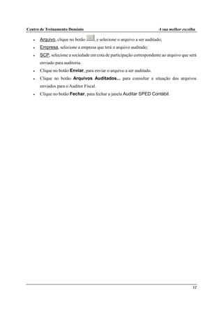 Centro de Treinamento Domínio A sua melhor escolha
12
• Arquivo, clique no botão , e selecione o arquivo a ser auditado;
• Empresa, selecione a empresa que terá o arquivo auditado;
• SCP, selecione a sociedade em cota de participação correspondente ao arquivo que será
enviado para auditoria.
• Clique no botão Enviar, para enviar o arquivo a ser auditado.
• Clique no botão Arquivos Auditados... para consultar a situação dos arquivos
enviados para o Auditor Fiscal.
• Clique no botão Fechar, para fechar a janela Auditar SPED Contábil.
 