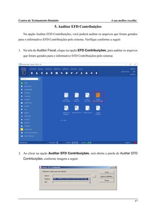 Centro de Treinamento Domínio A sua melhor escolha
17
5. Auditar EFD Contribuições
Na opção Auditar EFD Contribuições, você poderá auditar os arquivos que foram gerados
para o informativo EFD Contribuições pelo sistema. Verifique conforme a seguir:
1. Na tela do Auditor Fiscal, clique na opção EFD Contribuições, para auditar os arquivos
que foram gerados para o informativo EFD Contribuições pelo sistema:
2. Ao clicar na opção Auditar EFD Contribuições, será aberta a janela de Auditar EFD
Contribuições, conforme imagem a seguir:
 