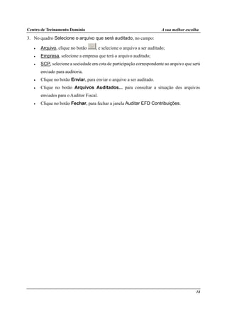 Centro de Treinamento Domínio A sua melhor escolha
18
3. No quadro Selecione o arquivo que será auditado, no campo:
• Arquivo, clique no botão , e selecione o arquivo a ser auditado;
• Empresa, selecione a empresa que terá o arquivo auditado;
• SCP, selecione a sociedade em cota de participação correspondente ao arquivo que será
enviado para auditoria.
• Clique no botão Enviar, para enviar o arquivo a ser auditado.
• Clique no botão Arquivos Auditados... para consultar a situação dos arquivos
enviados para o Auditor Fiscal.
• Clique no botão Fechar, para fechar a janela Auditar EFD Contribuições.
 