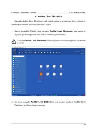 Centro de Treinamento Domínio A sua melhor escolha
19
6. Auditar Livro Eletrônico
Na opção Auditar Livro Eletrônico, você poderá auditar os arquivos de livros eletrônicos
gerados pelo sistema. Verifique conforme a seguir:
1. Na tela do Auditor Fiscal, clique na opção Auditar Livro Eletrônico, para auditar os
arquivos que foram gerados para o Livro Eletrônico pelo sistema:
A opção Auditar Livro Eletrônico é uma opção exclusiva para empresas do Distrito
Federal.
2. Ao clicar na opção Auditar Livro Eletrônico, será aberta a janela de Auditar Livro
Eletrônico, conforme imagem a seguir:
 