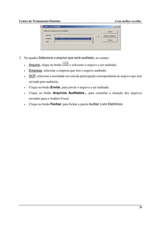 Centro de Treinamento Domínio A sua melhor escolha
20
3. No quadro Selecione o arquivo que será auditado, no campo:
• Arquivo, clique no botão , e selecione o arquivo a ser auditado;
• Empresa, selecione a empresa que terá o arquivo auditado;
• SCP, selecione a sociedade em cota de participação correspondente ao arquivo que será
enviado para auditoria.
• Clique no botão Enviar, para enviar o arquivo a ser auditado.
• Clique no botão Arquivos Auditados... para consultar a situação dos arquivos
enviados para o Auditor Fiscal.
• Clique no botão Fechar, para fechar a janela Auditar Livro Eletrônico.
 