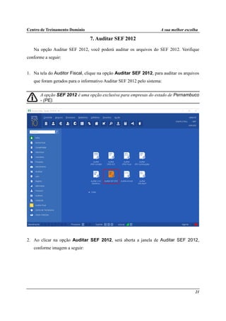 Centro de Treinamento Domínio A sua melhor escolha
21
7. Auditar SEF 2012
Na opção Auditar SEF 2012, você poderá auditar os arquivos do SEF 2012. Verifique
conforme a seguir:
1. Na tela do Auditor Fiscal, clique na opção Auditar SEF 2012, para auditar os arquivos
que foram gerados para o informativo Auditar SEF 2012 pelo sistema:
A opção SEF 2012 é uma opção exclusiva para empresas do estado de Pernambuco
- (PE).
2. Ao clicar na opção Auditar SEF 2012, será aberta a janela de Auditar SEF 2012,
conforme imagem a seguir:
 